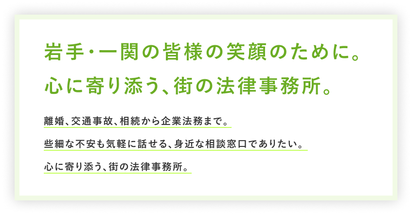 岩手・一関の皆様の笑顔のために。心に寄り添う、街の法律事務所。離婚、交通事故、相続から企業法務まで。些細な不安も気軽に話せる、身近な相談窓口でありたい。心に寄り添う、街の法律事務所。